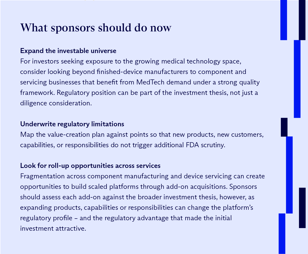 Graphic that reads: ‘What sponsors should do now’ along the top. Suggestions include: (1) Expand the investable universe – For investors seeking exposure to the growing medical technology space, consider looking beyond finished-device manufacturers to component and servicing businesses that benefit from MedTech demand under a strong quality framework. Regulatory position can be part of the investment thesis, not just a diligence consideration. (2) Underwrite regulatory limitations – Map the value-creation plan against points so that new products, new customers, capabilities, or responsibilities do not trigger additional FDA scrutiny. (3) Look for roll-up opportunities across services. – Fragmentation across component manufacturing and device servicing can create opportunities to build scaled platforms through add-on acquisitions. Sponsors should assess each add-on against the broader investment thesis, however, as expanding products, capabilities or responsibilities can change the platform’s regulatory profile – and the regulatory advantage that made the initial investment attractive. (source: McDermott Will & Schulte)
